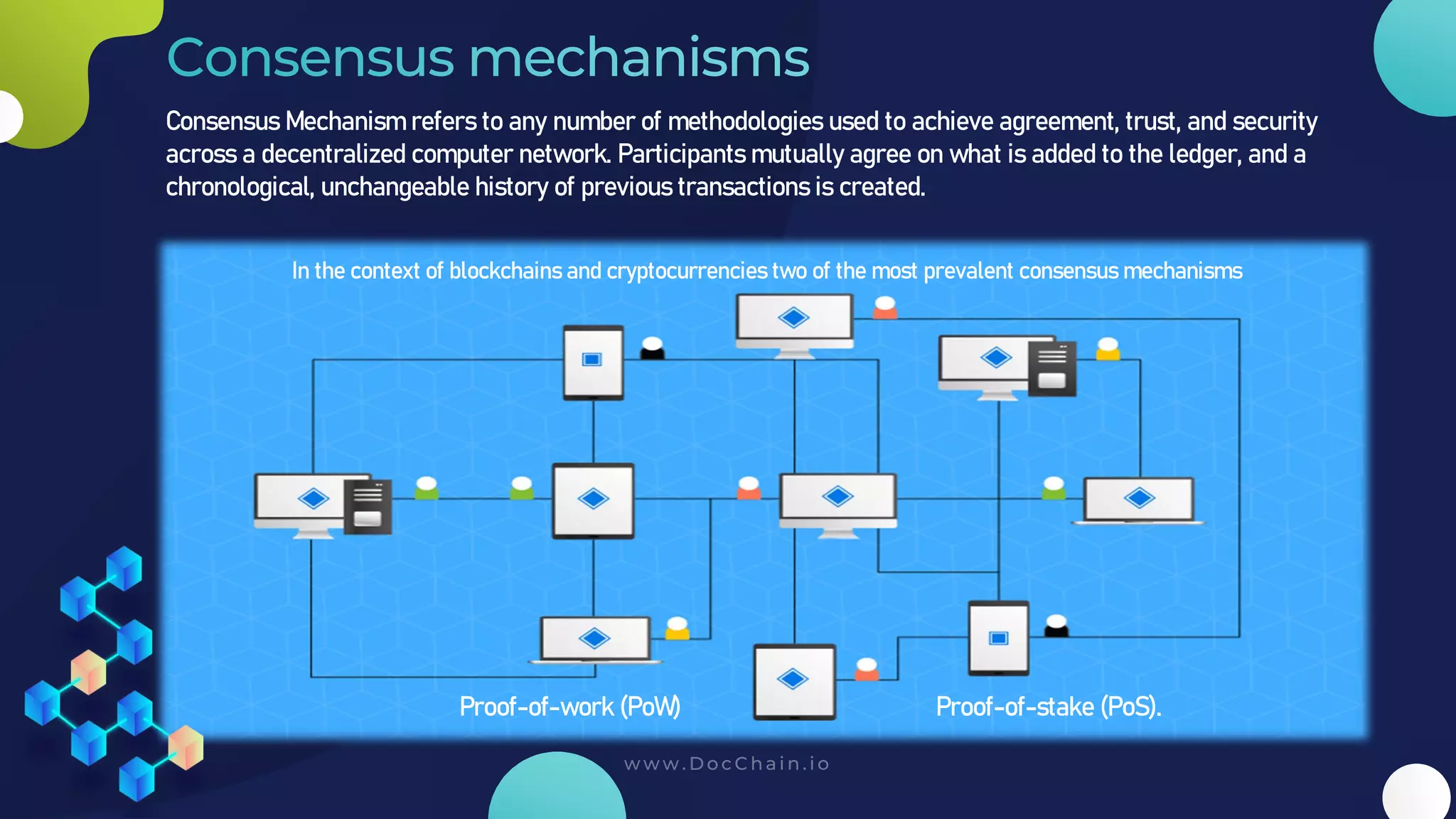 Consensus Mechanism refers to any number of methodologies used to achieve agreement, trust, and security
across a decentralized computer network. Participants mutually agree on what is added to the ledger, and a
chronological, unchangeable history of previous transactions is created.
In the context of blockchains and cryptocurrencies two of the most prevalent consensus mechanisms
Proof-of-work (PoW) Proof-of-stake (PoS).
 