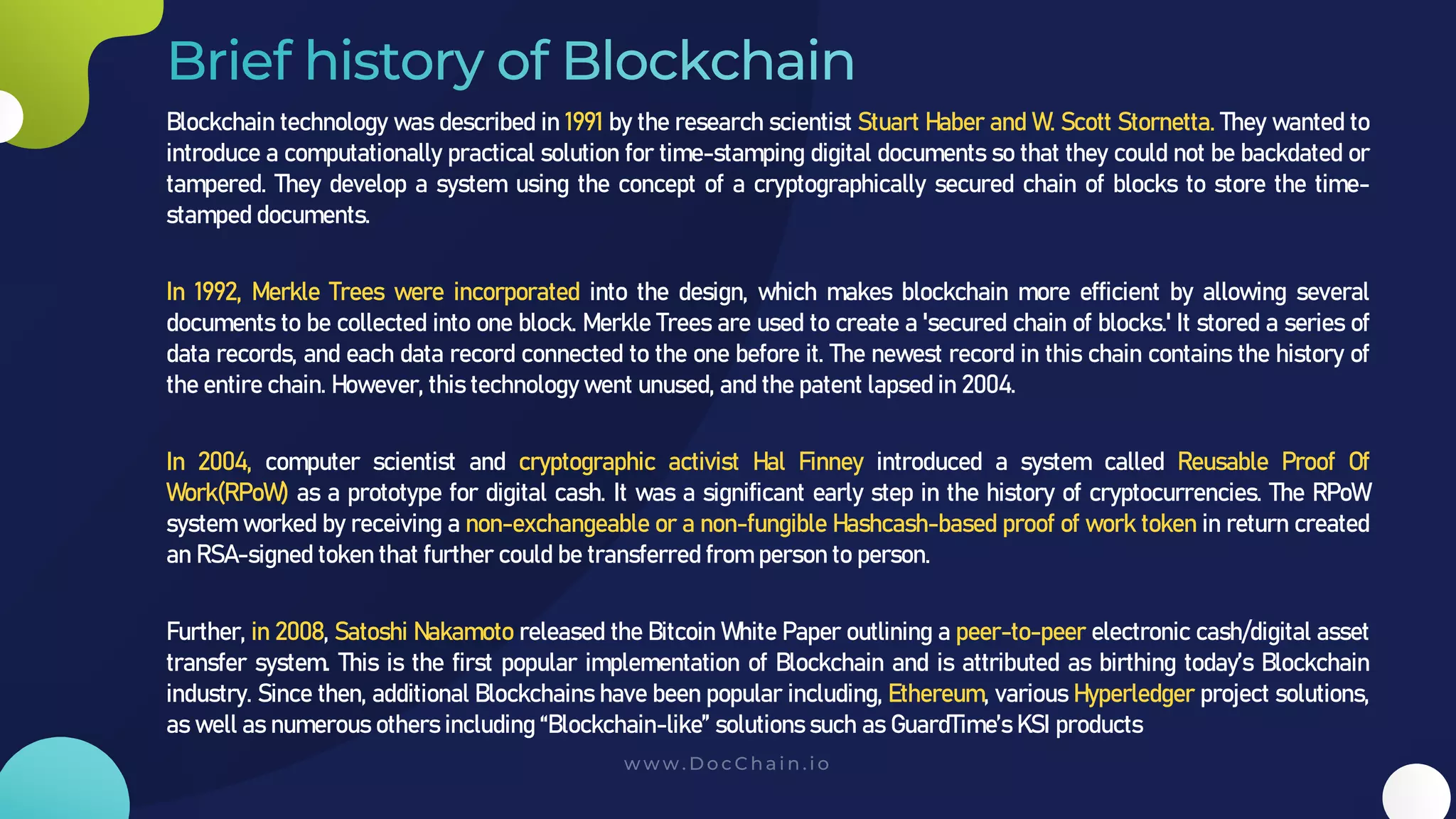 Blockchain technology was described in 1991 by the research scientist Stuart Haber and W. Scott Stornetta. They wanted to
introduce a computationally practical solution for time-stamping digital documents so that they could not be backdated or
tampered. They develop a system using the concept of a cryptographically secured chain of blocks to store the time-
stamped documents.
In 1992, Merkle Trees were incorporated into the design, which makes blockchain more efficient by allowing several
documents to be collected into one block. Merkle Trees are used to create a 'secured chain of blocks.' It stored a series of
data records, and each data record connected to the one before it. The newest record in this chain contains the history of
the entire chain. However, this technology went unused, and the patent lapsed in 2004.
In 2004, computer scientist and cryptographic activist Hal Finney introduced a system called Reusable Proof Of
Work(RPoW) as a prototype for digital cash. It was a significant early step in the history of cryptocurrencies. The RPoW
system worked by receiving a non-exchangeable or a non-fungible Hashcash-based proof of work token in return created
an RSA-signed token that further could be transferred from person to person.
Further, in 2008, Satoshi Nakamoto released the Bitcoin White Paper outlining a peer-to-peer electronic cash/digital asset
transfer system. This is the first popular implementation of Blockchain and is attributed as birthing today’s Blockchain
industry. Since then, additional Blockchains have been popular including, Ethereum, various Hyperledger project solutions,
as well as numerous others including “Blockchain-like” solutions such as GuardTime’s KSI products
 