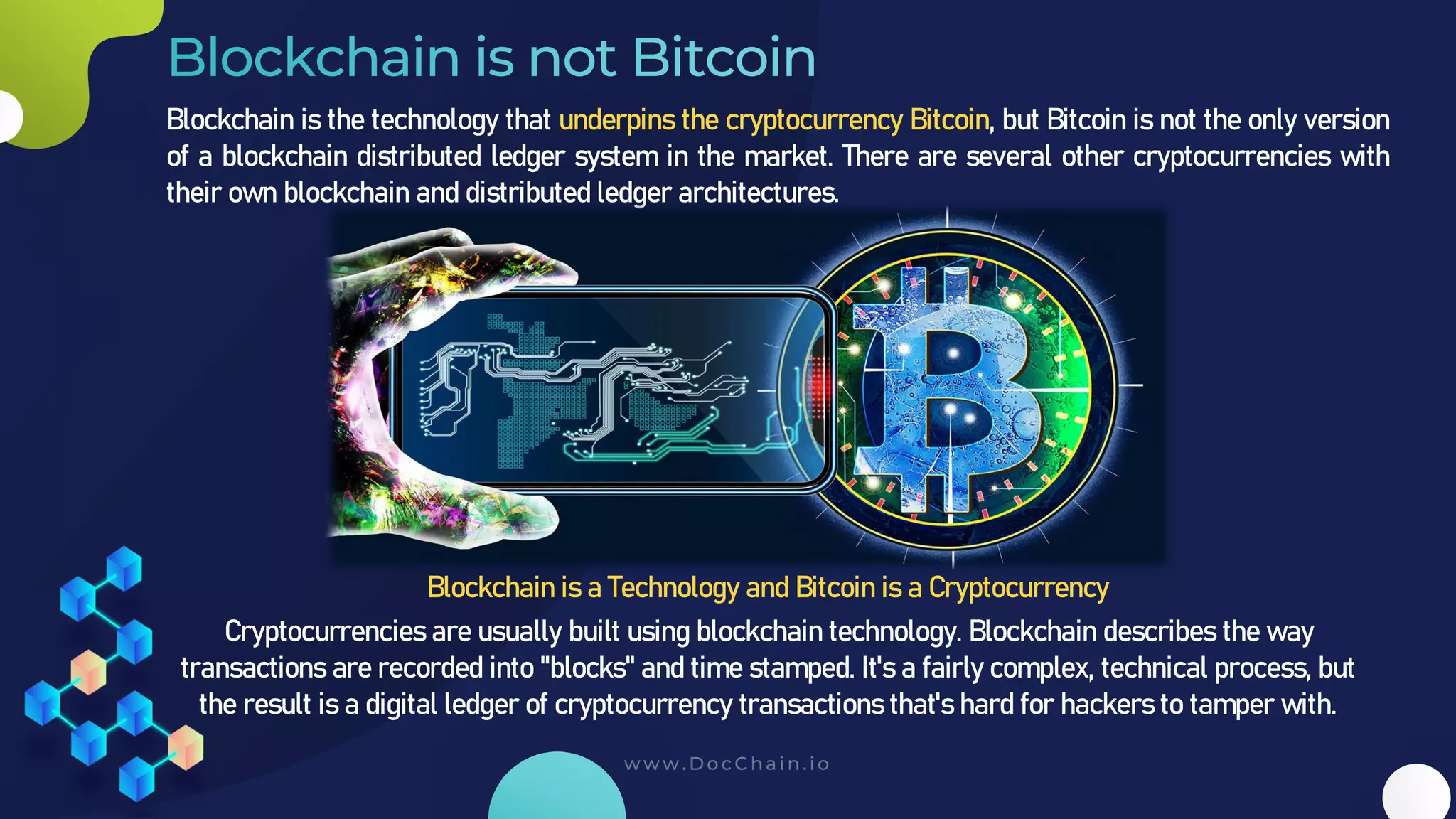 Blockchain is the technology that underpins the cryptocurrency Bitcoin, but Bitcoin is not the only version
of a blockchain distributed ledger system in the market. There are several other cryptocurrencies with
their own blockchain and distributed ledger architectures.
Blockchain is a Technology and Bitcoin is a Cryptocurrency
Cryptocurrencies are usually built using blockchain technology. Blockchain describes the way
transactions are recorded into "blocks" and time stamped. It's a fairly complex, technical process, but
the result is a digital ledger of cryptocurrency transactions that's hard for hackers to tamper with.
 