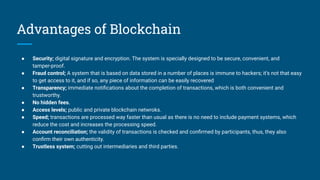 Advantages of Blockchain
● Security; digital signature and encryption. The system is specially designed to be secure, convenient, and
tamper-proof.
● Fraud control; A system that is based on data stored in a number of places is immune to hackers; it’s not that easy
to get access to it, and if so, any piece of information can be easily recovered
● Transparency; immediate notiﬁcations about the completion of transactions, which is both convenient and
trustworthy.
● No hidden fees.
● Access levels; public and private blockchain netwroks.
● Speed; transactions are processed way faster than usual as there is no need to include payment systems, which
reduce the cost and increases the processing speed.
● Account reconciliation; the validity of transactions is checked and conﬁrmed by participants, thus, they also
conﬁrm their own authenticity.
● Trustless system; cutting out intermediaries and third parties.
 