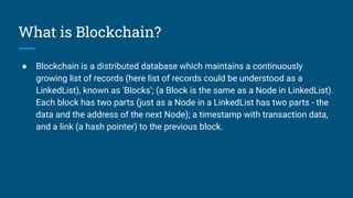 What is Blockchain?
● Blockchain is a distributed database which maintains a continuously
growing list of records (here list of records could be understood as a
LinkedList), known as 'Blocks'; (a Block is the same as a Node in LinkedList).
Each block has two parts (just as a Node in a LinkedList has two parts - the
data and the address of the next Node); a timestamp with transaction data,
and a link (a hash pointer) to the previous block.
 