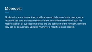 Moreover
Blockchains are not meant for modiﬁcation and deletion of data. Hence, once
recorded, the data in any given block cannot be modiﬁed/erased without the
modiﬁcation of all subsequent blocks and the collusion of the network. It means
they can be sequentially updated whenever a modiﬁcation is needed.
 