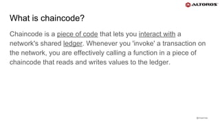 @rmgarciap
What is chaincode?
Chaincode is a piece of code that lets you interact with a
network's shared ledger. Whenever you 'invoke' a transaction on
the network, you are effectively calling a function in a piece of
chaincode that reads and writes values to the ledger.
 