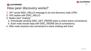 @rmgarciap
2727
1. VP1 sends DISC_HELLO message to its root discovery node (VP0)
2. VP0 replies with DISC_HELLO
3. Nodes start “chatting”
a. Periodically sending DISC_GET_PEERS (asks to share active connections)
b. Each node should reply with DISC_PEERS (list of connections)
4. After node receives new connections it starts chatting with them
 