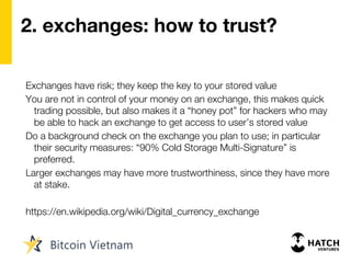 2. exchanges: how to trust?
Exchanges have risk; they keep the key to your stored value
You are not in control of your money on an exchange, this makes quick
trading possible, but also makes it a “honey pot” for hackers who may
be able to hack an exchange to get access to user’s stored value
Do a background check on the exchange you plan to use; in particular
their security measures: “90% Cold Storage Multi-Signature” is
preferred.
Larger exchanges may have more trustworthiness, since they have more
at stake.
https://en.wikipedia.org/wiki/Digital_currency_exchange
 