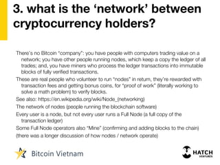 3. what is the ‘network’ between
cryptocurrency holders?
There’s no Bitcoin “company”: you have people with computers trading value on a
network; you have other people running nodes, which keep a copy the ledger of all
trades; and, you have miners who process the ledger transactions into immutable
blocks of fully verified transactions.
These are real people who volunteer to run “nodes” in return, they’re rewarded with
transaction fees and getting bonus coins, for “proof of work” (literally working to
solve a math problem) to verify blocks.
See also: https://en.wikipedia.org/wiki/Node_(networking)
The network of nodes (people running the blockchain software)
Every user is a node, but not every user runs a Full Node (a full copy of the
transaction ledger)
Some Full Node operators also “Mine” (confirming and adding blocks to the chain)
(there was a longer discussion of how nodes / network operate)
 