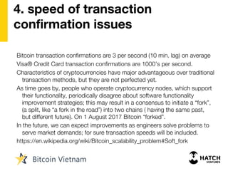 4. speed of transaction
confirmation issues
Bitcoin transaction confirmations are 3 per second (10 min. lag) on average
Visa® Credit Card transaction confirmations are 1000’s per second.
Characteristics of cryptocurrencies have major advantageous over traditional
transaction methods, but they are not perfected yet.
As time goes by, people who operate cryptocurrency nodes, which support
their functionality, periodically disagree about software functionality
improvement strategies; this may result in a consensus to initiate a “fork”,
(a split, like “a fork in the road”) into two chains ( having the same past,
but different future). On 1 August 2017 Bitcoin “forked”.
In the future, we can expect improvements as engineers solve problems to
serve market demands; for sure transaction speeds will be included.
https://en.wikipedia.org/wiki/Bitcoin_scalability_problem#Soft_fork
 