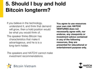 5. Should I buy and hold
Bitcoin longterm?
If you believe in the technology,
understand it, and think that demand
will grow, then a hold position would
be what you would think of.
The speaker thinks Bitcoin has
characteristics that make it
advantageous, and he is is a
long-term holder.
The speakers and HATCH! cannot make
investment recommendations.
You agree to use resources
your own risk: HATCH!
VENTURES does not
necessarily agree with, nor
endorse, any viewpoints or
investment advice contained
in any of the following
resources, they are
presented for educational or
entertainment purpose only.
 