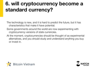 6. will cryptocurrency become a
standard currency?
The technology is new, and it is hard to predict the future, but it has
characteristics that make it have potential.
Some governments around the world are now experimenting with
cryptocurrency versions of state currencies.
At the moment, cryptocurrencies should be thought of as experimental
alternatives, and you should study and understand anything you buy
or invest in.
 