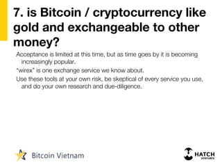 7. is Bitcoin / cryptocurrency like
gold and exchangeable to other
money?
Acceptance is limited at this time, but as time goes by it is becoming
increasingly popular.
“wirex” is one exchange service we know about.
Use these tools at your own risk, be skeptical of every service you use,
and do your own research and due-diligence.
 