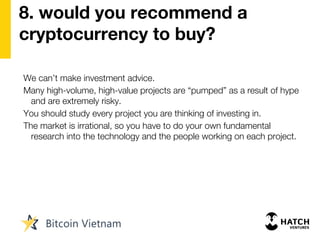 8. would you recommend a
cryptocurrency to buy?
We can’t make investment advice.
Many high-volume, high-value projects are “pumped” as a result of hype
and are extremely risky.
You should study every project you are thinking of investing in.
The market is irrational, so you have to do your own fundamental
research into the technology and the people working on each project.
 