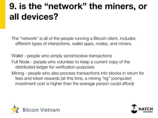 9. is the “network” the miners, or
all devices?
The “network” is all of the people running a Bitcoin client, includes
different types of interactions, wallet apps, nodes, and miners.
Wallet - people who simply send/receive transactions
Full Node - people who volunteer to keep a current copy of the
distributed ledger for verification purposes
Mining - people who also process transactions into blocks in return for
fees and token rewards (at this time, a mining “rig” (computer)
investment cost is higher than the average person could afford)
 
