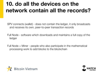 10. do all the devices on the
network contain all the records?
SPV connects (wallet) - does not contain the ledger, it only broadcasts
and receives its own, peer-to-peer transaction records
Full Node - software which downloads and maintains a full copy of the
ledger
Full Node + Miner - people who also participate in the mathematical
processing work to add blocks to the blockchain
 