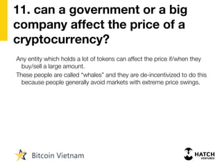 11. can a government or a big
company affect the price of a
cryptocurrency?
Any entity which holds a lot of tokens can affect the price if/when they
buy/sell a large amount.
These people are called “whales” and they are de-incentivized to do this
because people generally avoid markets with extreme price swings.
 