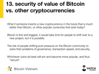 13. security of value of Bitcoin
vs. other cryptocurrencies
What if someone invents a new cryptocurrency in the future that is much
better than Bitcoin, or other popular currencies that exist today?
Bitcoin is first and biggest, it would take time for people to shift over to a
new project, but it is possible.
The risk of people shifting puts pressure on the Bitcoin community to
solve their problems of governance, transaction speed, and security.
Whichever coins do best will win and become more popular, and thus
“secure”.
 