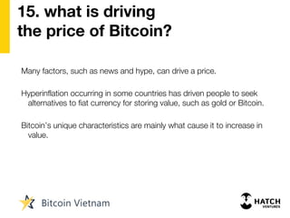 15. what is driving
the price of Bitcoin?
Many factors, such as news and hype, can drive a price.
Hyperinflation occurring in some countries has driven people to seek
alternatives to fiat currency for storing value, such as gold or Bitcoin.
Bitcoin’s unique characteristics are mainly what cause it to increase in
value.
 