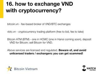 16. how to exchange VND
with cryptocurrency?
bitcoin.vn - fee-based broker of VND/BTC exchanges
vbtc.vn - cryptocurrency trading platform (free to bid, fee to take)
Bitcoin ATM (BTM) - one in HCMC (one in Hanoi coming soon), deposit
VND for Bitcoin; sell Bitcoin for VND.
Above services are licensed and regulated. Beware of, and avoid
unlicensed traders / exchangers: you can get scammed!
 