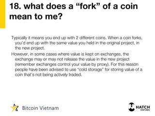 18. what does a “fork” of a coin
mean to me?
Typically it means you end up with 2 different coins. When a coin forks,
you’d end up with the same value you held in the original project, in
the new project.
However, in some cases where value is kept on exchanges, the
exchange may or may not release the value in the new project
(remember exchanges control your value by proxy). For this reason
people have been advised to use “cold storage” for storing value of a
coin that’s not being actively traded.
 