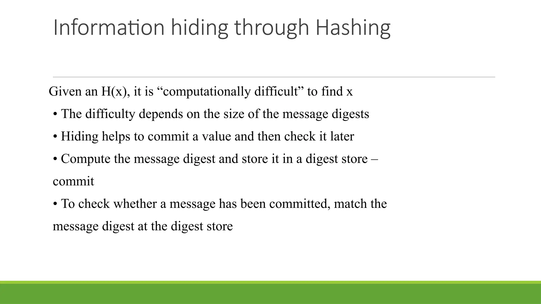 Information hiding through Hashing
Given an H(x), it is “computationally difficult” to find x
• The difficulty depends on the size of the message digests
• Hiding helps to commit a value and then check it later
• Compute the message digest and store it in a digest store –
commit
• To check whether a message has been committed, match the
message digest at the digest store
 