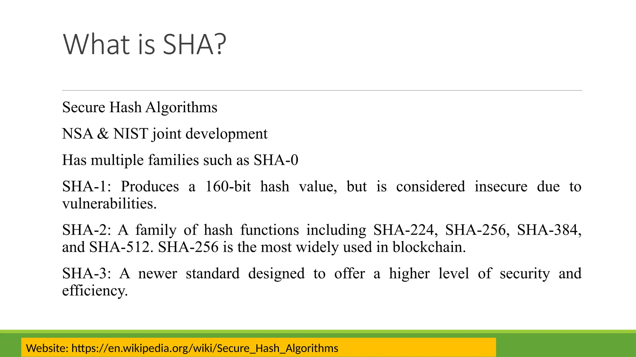 What is SHA?
Secure Hash Algorithms
NSA & NIST joint development
Has multiple families such as SHA-0
SHA-1: Produces a 160-bit hash value, but is considered insecure due to
vulnerabilities.
SHA-2: A family of hash functions including SHA-224, SHA-256, SHA-384,
and SHA-512. SHA-256 is the most widely used in blockchain.
SHA-3: A newer standard designed to offer a higher level of security and
efficiency.
Website: https://en.wikipedia.org/wiki/Secure_Hash_Algorithms
 