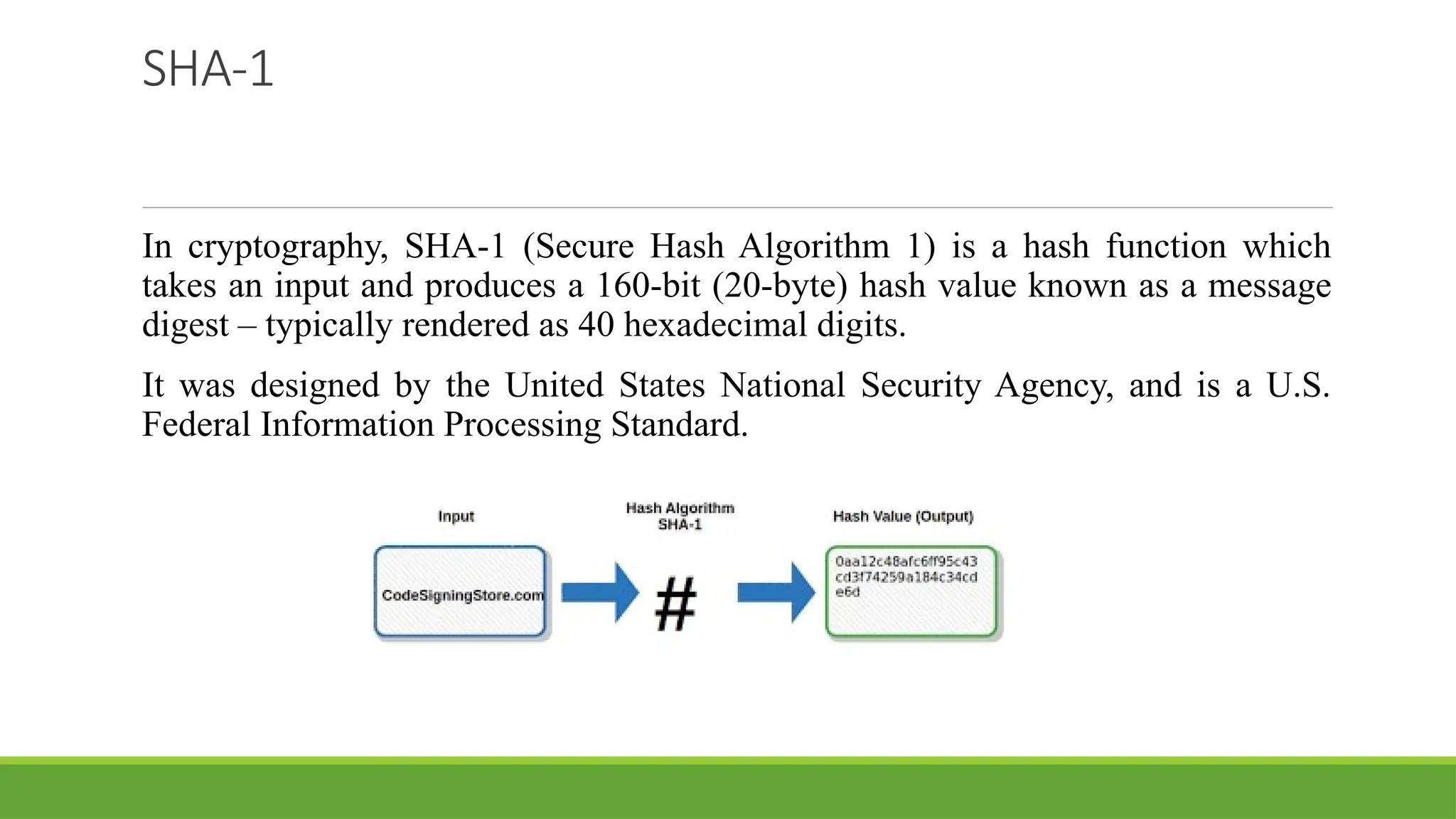 SHA-1
In cryptography, SHA-1 (Secure Hash Algorithm 1) is a hash function which
takes an input and produces a 160-bit (20-byte) hash value known as a message
digest – typically rendered as 40 hexadecimal digits.
It was designed by the United States National Security Agency, and is a U.S.
Federal Information Processing Standard.
 
