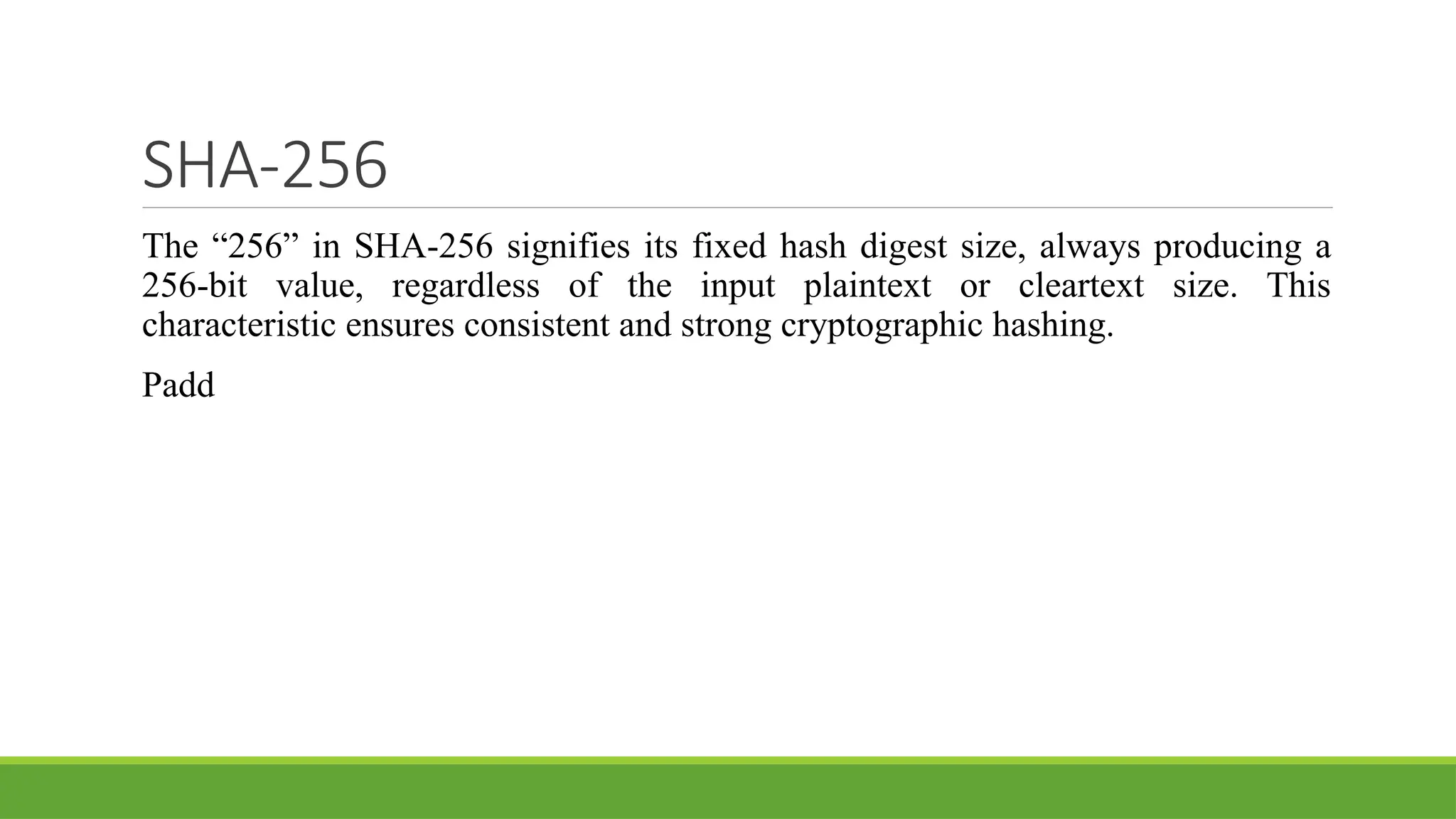 SHA-256
The “256” in SHA-256 signifies its fixed hash digest size, always producing a
256-bit value, regardless of the input plaintext or cleartext size. This
characteristic ensures consistent and strong cryptographic hashing.
Padd
 
