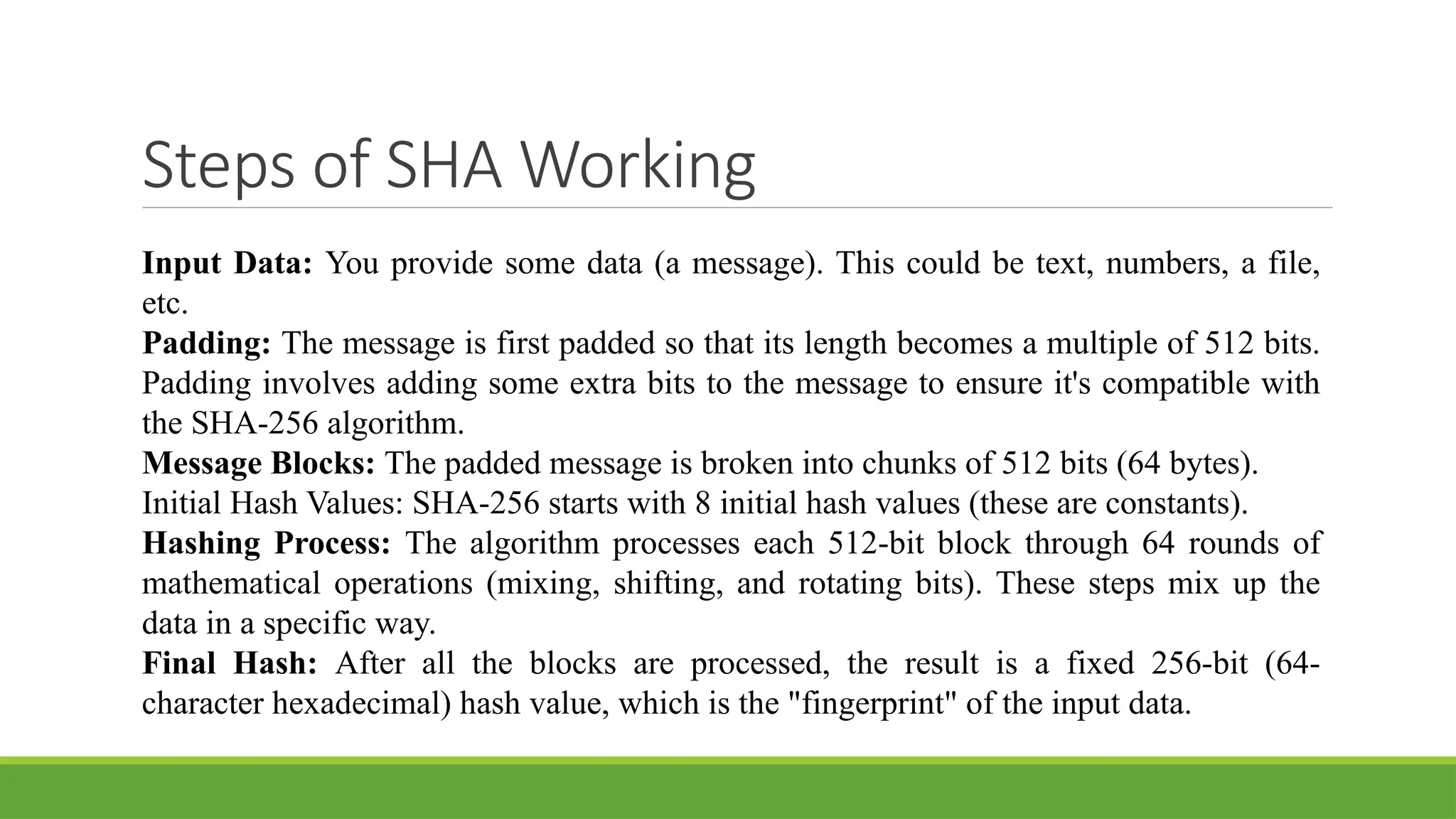 Steps of SHA Working
Input Data: You provide some data (a message). This could be text, numbers, a file,
etc.
Padding: The message is first padded so that its length becomes a multiple of 512 bits.
Padding involves adding some extra bits to the message to ensure it's compatible with
the SHA-256 algorithm.
Message Blocks: The padded message is broken into chunks of 512 bits (64 bytes).
Initial Hash Values: SHA-256 starts with 8 initial hash values (these are constants).
Hashing Process: The algorithm processes each 512-bit block through 64 rounds of
mathematical operations (mixing, shifting, and rotating bits). These steps mix up the
data in a specific way.
Final Hash: After all the blocks are processed, the result is a fixed 256-bit (64-
character hexadecimal) hash value, which is the "fingerprint" of the input data.
 