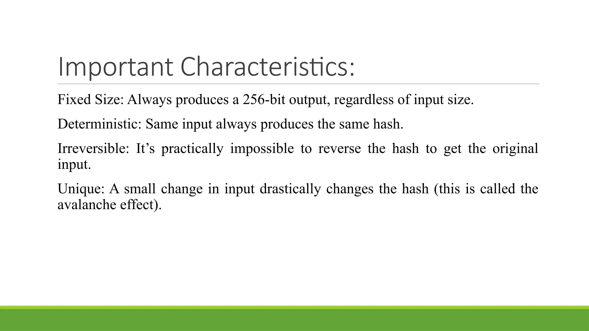 Important Characteristics:
Fixed Size: Always produces a 256-bit output, regardless of input size.
Deterministic: Same input always produces the same hash.
Irreversible: It’s practically impossible to reverse the hash to get the original
input.
Unique: A small change in input drastically changes the hash (this is called the
avalanche effect).
 