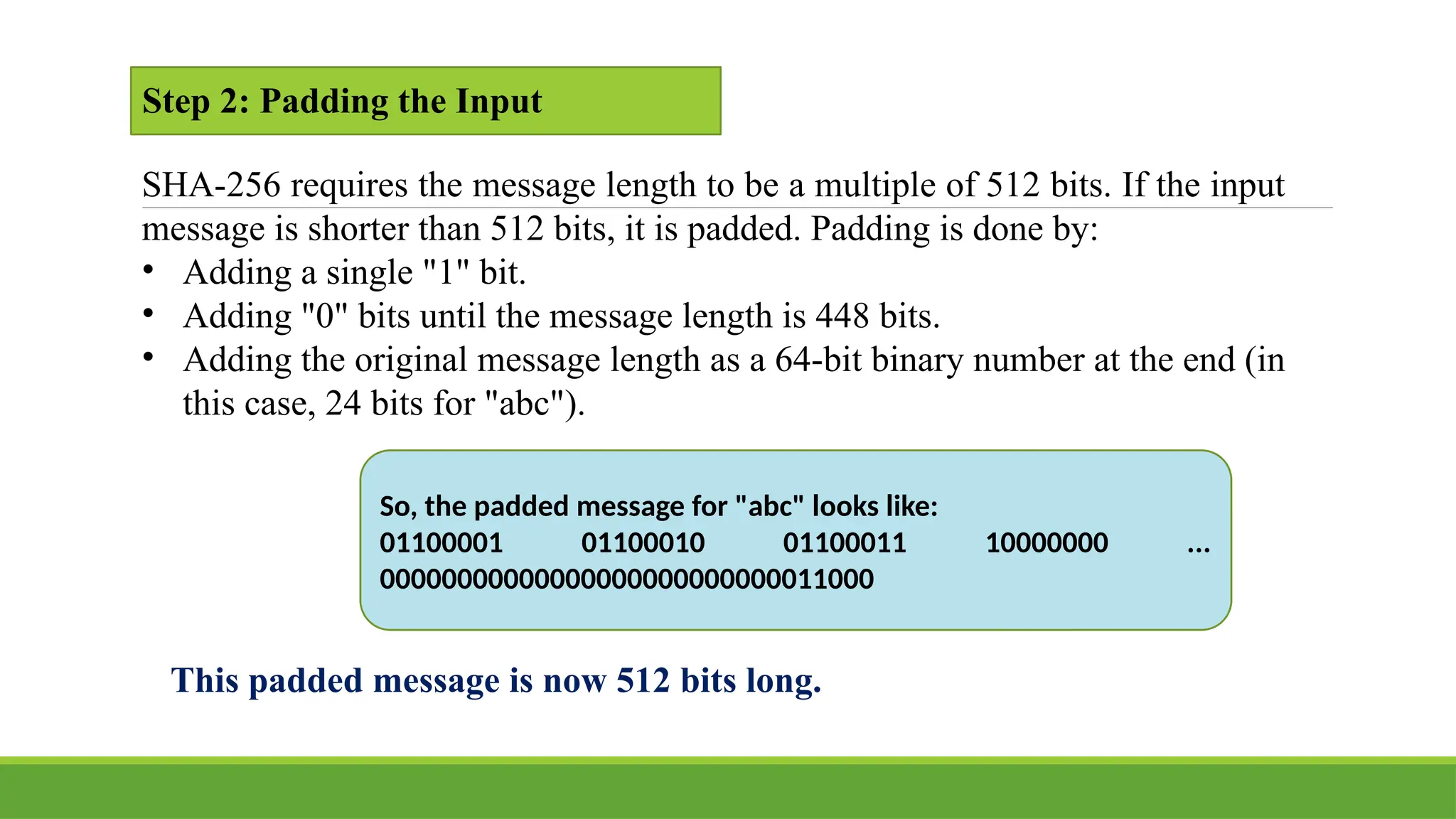 Step 2: Padding the Input
SHA-256 requires the message length to be a multiple of 512 bits. If the input
message is shorter than 512 bits, it is padded. Padding is done by:
• Adding a single "1" bit.
• Adding "0" bits until the message length is 448 bits.
• Adding the original message length as a 64-bit binary number at the end (in
this case, 24 bits for "abc").
So, the padded message for "abc" looks like:
01100001 01100010 01100011 10000000 ...
00000000000000000000000000011000
This padded message is now 512 bits long.
 