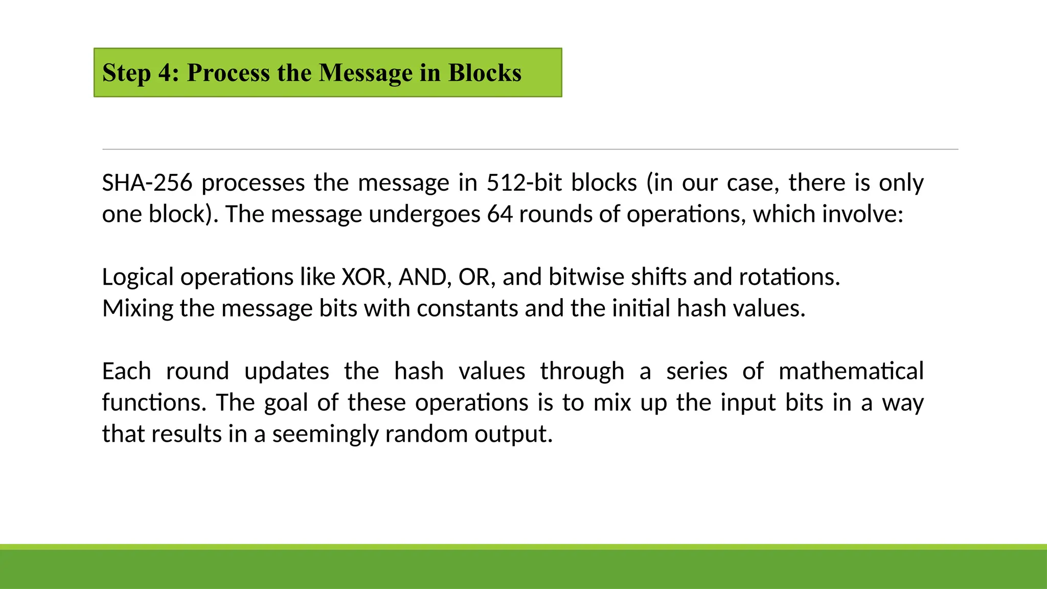 Step 4: Process the Message in Blocks
SHA-256 processes the message in 512-bit blocks (in our case, there is only
one block). The message undergoes 64 rounds of operations, which involve:
Logical operations like XOR, AND, OR, and bitwise shifts and rotations.
Mixing the message bits with constants and the initial hash values.
Each round updates the hash values through a series of mathematical
functions. The goal of these operations is to mix up the input bits in a way
that results in a seemingly random output.
 