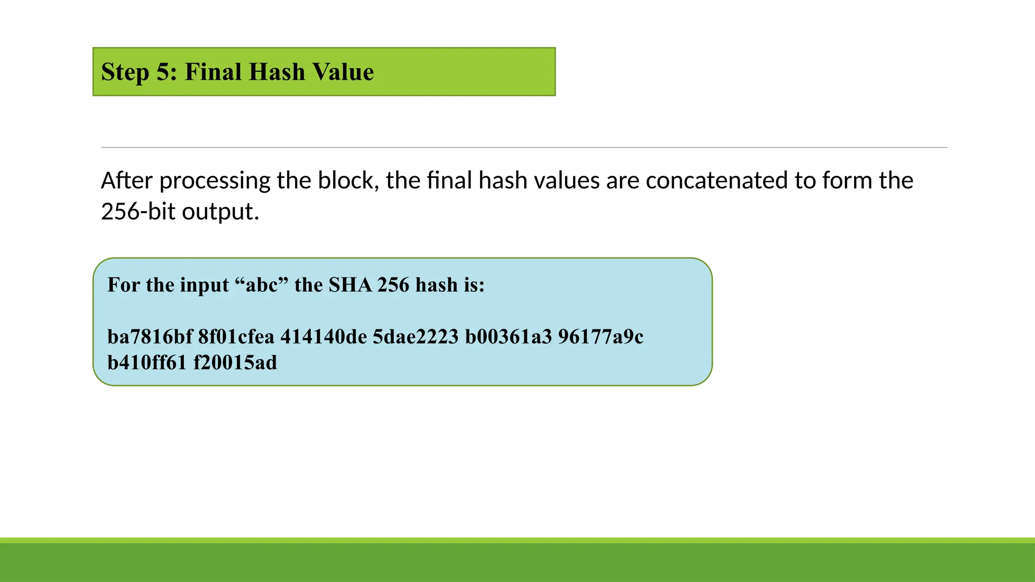 Step 5: Final Hash Value
After processing the block, the final hash values are concatenated to form the
256-bit output.
For the input “abc” the SHA 256 hash is:
ba7816bf 8f01cfea 414140de 5dae2223 b00361a3 96177a9c
b410ff61 f20015ad
 