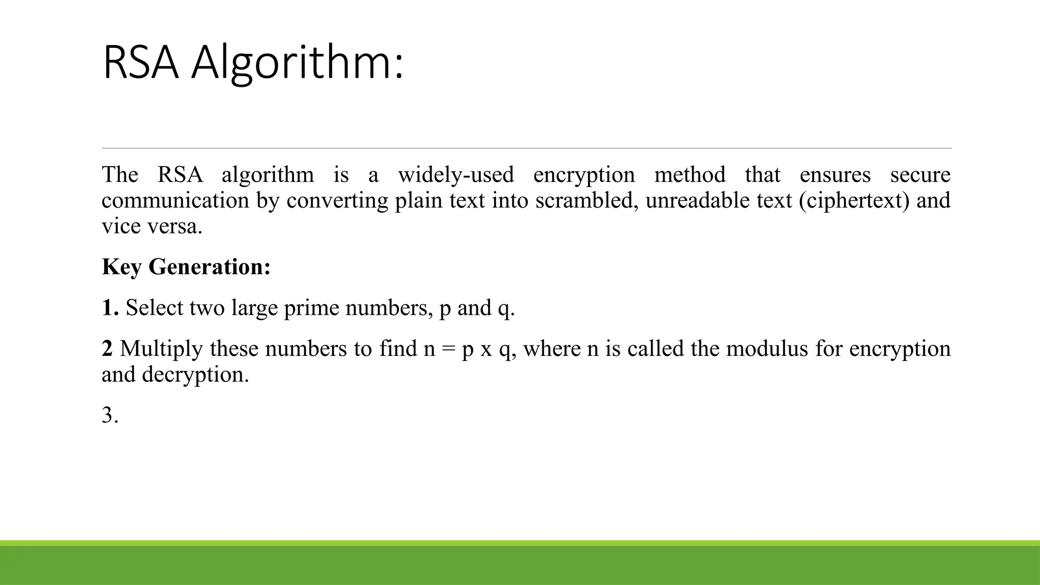 RSA Algorithm:
The RSA algorithm is a widely-used encryption method that ensures secure
communication by converting plain text into scrambled, unreadable text (ciphertext) and
vice versa.
Key Generation:
1. Select two large prime numbers, p and q.
2 Multiply these numbers to find n = p x q, where n is called the modulus for encryption
and decryption.
3.
 
