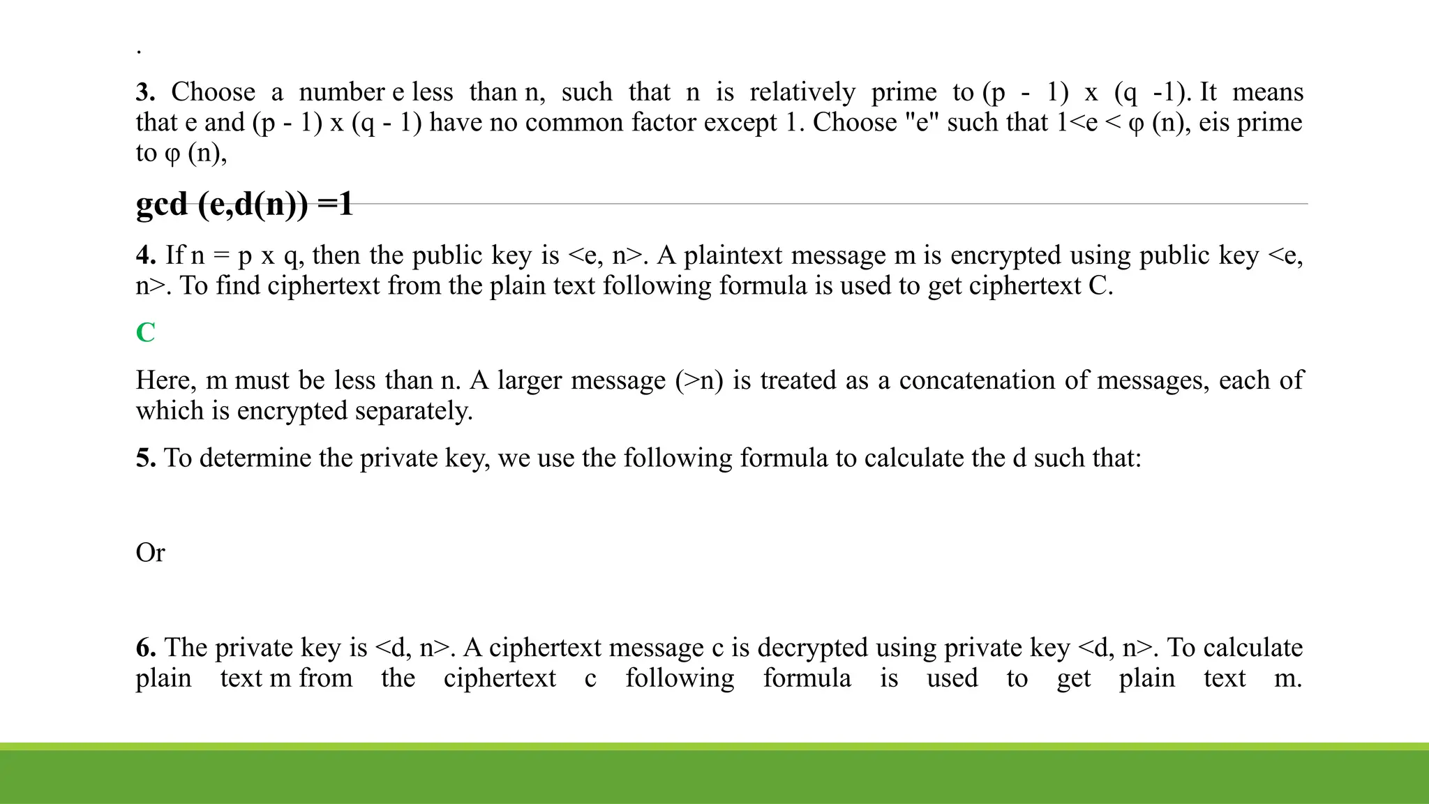 .
3. Choose a number e less than n, such that n is relatively prime to (p - 1) x (q -1). It means
that e and (p - 1) x (q - 1) have no common factor except 1. Choose "e" such that 1<e < φ (n), eis prime
to φ (n),
gcd (e,d(n)) =1
4. If n = p x q, then the public key is <e, n>. A plaintext message m is encrypted using public key <e,
n>. To find ciphertext from the plain text following formula is used to get ciphertext C.
C
Here, m must be less than n. A larger message (>n) is treated as a concatenation of messages, each of
which is encrypted separately.
5. To determine the private key, we use the following formula to calculate the d such that:
Or
6. The private key is <d, n>. A ciphertext message c is decrypted using private key <d, n>. To calculate
plain text m from the ciphertext c following formula is used to get plain text m.
 