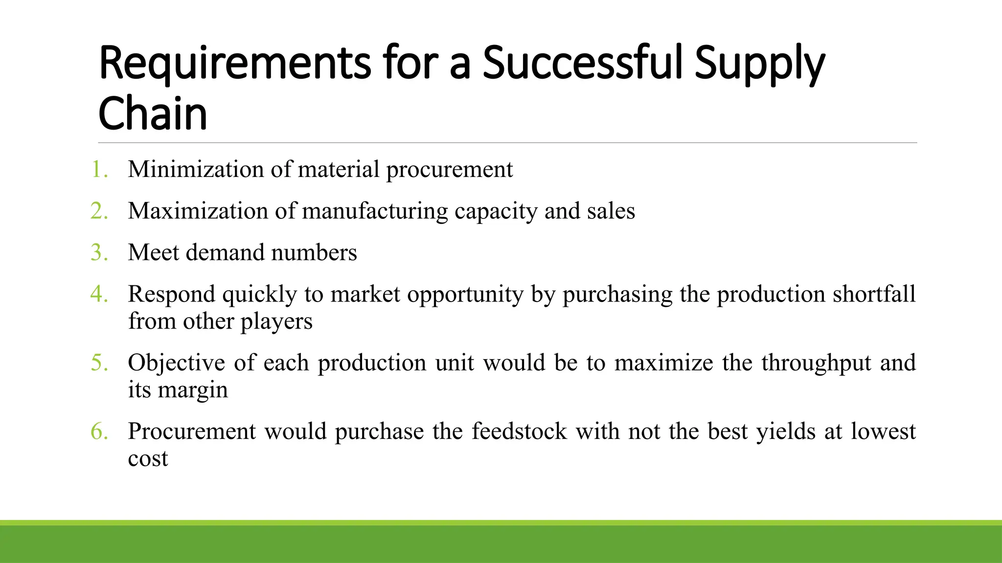 Requirements for a Successful Supply
Chain
1. Minimization of material procurement
2. Maximization of manufacturing capacity and sales
3. Meet demand numbers
4. Respond quickly to market opportunity by purchasing the production shortfall
from other players
5. Objective of each production unit would be to maximize the throughput and
its margin
6. Procurement would purchase the feedstock with not the best yields at lowest
cost
 