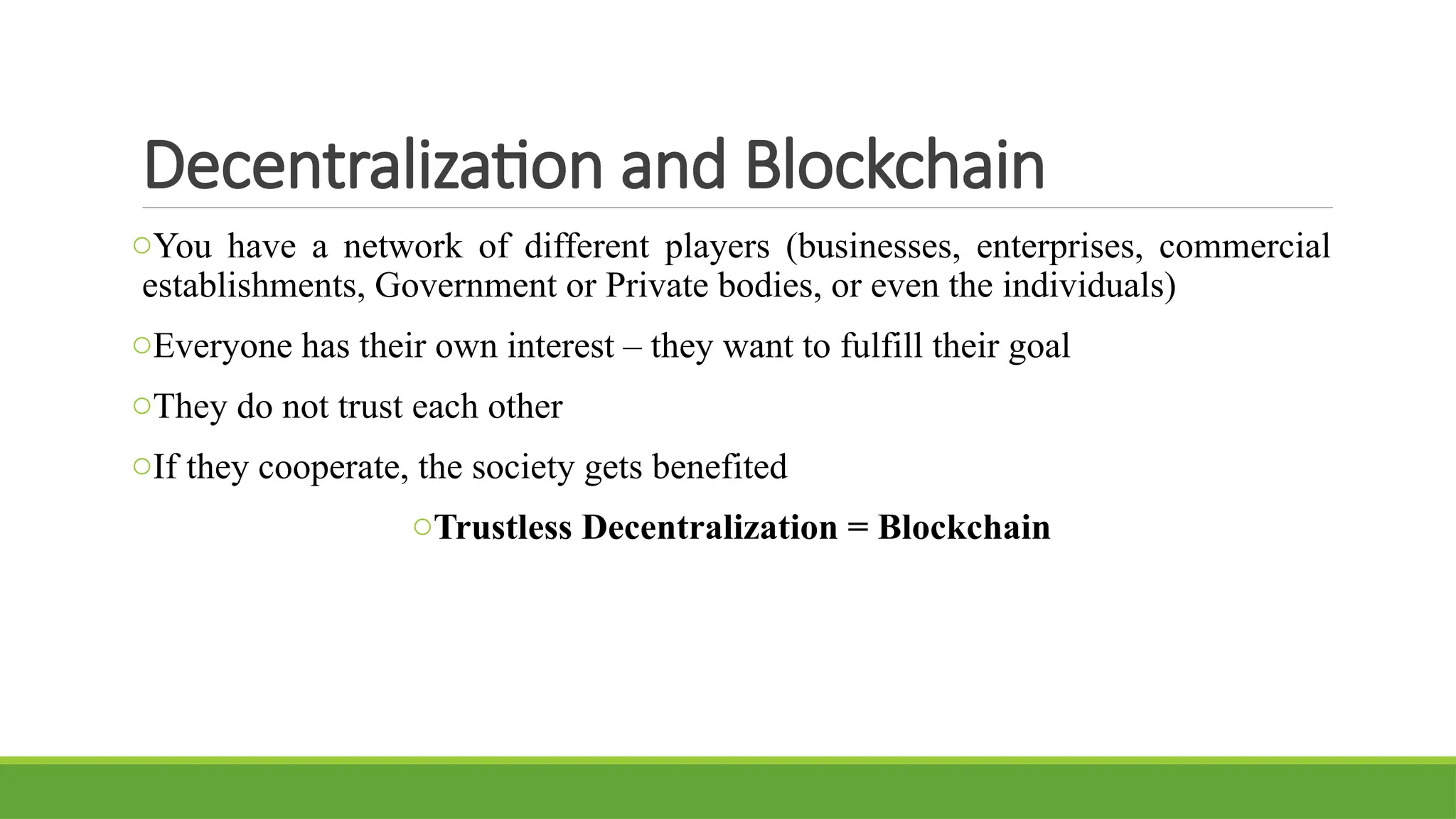 Decentralization and Blockchain
oYou have a network of different players (businesses, enterprises, commercial
establishments, Government or Private bodies, or even the individuals)
oEveryone has their own interest – they want to fulfill their goal
oThey do not trust each other
oIf they cooperate, the society gets benefited
oTrustless Decentralization = Blockchain
 