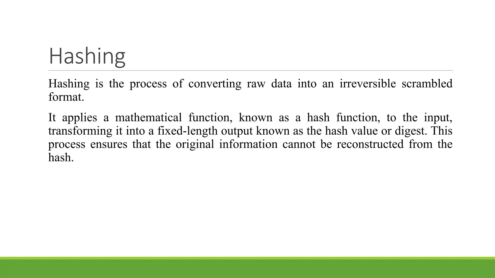 Hashing
Hashing is the process of converting raw data into an irreversible scrambled
format.
It applies a mathematical function, known as a hash function, to the input,
transforming it into a fixed-length output known as the hash value or digest. This
process ensures that the original information cannot be reconstructed from the
hash.
 