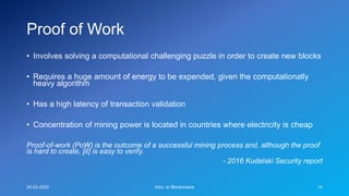 Proof of Work
• Involves solving a computational challenging puzzle in order to create new blocks
• Requires a huge amount of energy to be expended, given the computationally
heavy algorithm
• Has a high latency of transaction validation
• Concentration of mining power is located in countries where electricity is cheap
Proof-of-work (PoW) is the outcome of a successful mining process and, although the proof
is hard to create, [it] is easy to verify.
- 2016 Kudelski Security report
25-02-2020 Intro. to Blockchains 14
 