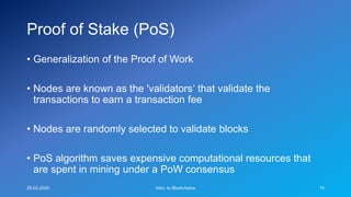 Proof of Stake (PoS)
• Generalization of the Proof of Work
• Nodes are known as the 'validators‘ that validate the
transactions to earn a transaction fee
• Nodes are randomly selected to validate blocks
• PoS algorithm saves expensive computational resources that
are spent in mining under a PoW consensus
25-02-2020 Intro. to Blockchains 15
 