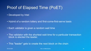 Proof of Elapsed Time (PoET)
• Developed by Intel
• Hybrid of a random lottery and first-come-first-serve basis
• Each validator is given a random wait time
• The validator with the shortest wait time for a particular transaction
block is elected the leader.
• This "leader" gets to create the next block on the chain
25-02-2020 Intro. to Blockchains 16
 