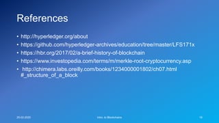 References
• http://hyperledger.org/about
• https://github.com/hyperledger-archives/education/tree/master/LFS171x
• https://hbr.org/2017/02/a-brief-history-of-blockchain
• https://www.investopedia.com/terms/m/merkle-root-cryptocurrency.asp
• http://chimera.labs.oreilly.com/books/1234000001802/ch07.html
#_structure_of_a_block
25-02-2020 Intro. to Blockchains 18
 
