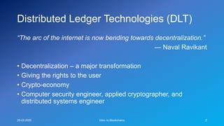 Distributed Ledger Technologies (DLT)
“The arc of the internet is now bending towards decentralization.”
— Naval Ravikant
• Decentralization – a major transformation
• Giving the rights to the user
• Crypto-economy
• Computer security engineer, applied cryptographer, and
distributed systems engineer
25-02-2020 Intro. to Blockchains 2
 