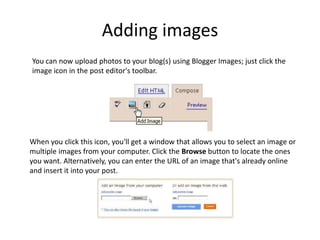 Adding imagesYou can now upload photos to your blog(s) using Blogger Images; just click the image icon in the post editor's toolbar.When you click this icon, you'll get a window that allows you to select an image or multiple images from your computer. Click the Browse button to locate the ones you want. Alternatively, you can enter the URL of an image that's already online and insert it into your post. 