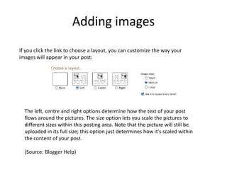 Adding imagesIf you click the link to choose a layout, you can customize the way your images will appear in your post:The left, centre and right options determine how the text of your post flows around the pictures. The size option lets you scale the pictures to different sizes within this posting area. Note that the picture will still be uploaded in its full size; this option just determines how it's scaled within the content of your post. (Source: Blogger Help)