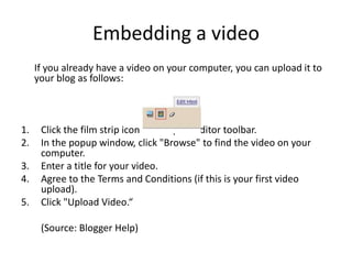 Embedding a video	If you already have a video on your computer, you can upload it to your blog as follows:Click the film strip icon on the post editor toolbar.In the popup window, click "Browse" to find the video on your computer.Enter a title for your video.Agree to the Terms and Conditions (if this is your first video upload).Click "Upload Video.“	(Source: Blogger Help)