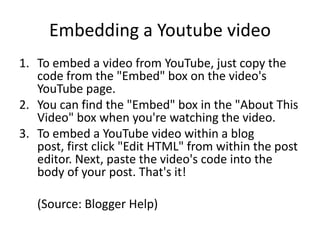 Embedding a Youtube videoTo embed a video from YouTube, just copy the code from the "Embed" box on the video's YouTube page. You can find the "Embed" box in the "About This Video" box when you're watching the video. To embed a YouTube video within a blog post, first click "Edit HTML" from within the post editor. Next, paste the video's code into the body of your post. That's it!	(Source: Blogger Help)