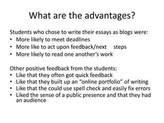 What are the advantages?Students who chose to write their essays as blogs were:More likely to meet deadlinesMore like to act upon feedback/next     stepsMore likely to read one another’s workOther positive feedback from the students:Like that they often got quick feedbackLike that they built up an “online portfolio” of writingLike that the could use spell check and easily fix errorsLiked the sense of a public presence and that they had an audience 