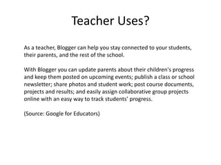 Teacher Uses?As a teacher, Blogger can help you stay connected to your students, their parents, and the rest of the school. With Blogger you can update parents about their children's progress and keep them posted on upcoming events; publish a class or school newsletter; share photos and student work; post course documents, projects and results; and easily assign collaborative group projects online with an easy way to track students’ progress. (Source: Google for Educators)