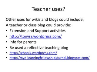 Teacher uses?Other uses for wikis and blogs could include:A teacher or class blog could provide:Extension and Support activities http://tonyrz.wordpress.com/Info for parentsBe used a reflective teaching bloghttp://schoolx.wordpress.com/http://mye-learningfellowshipjournal.blogspot.com/