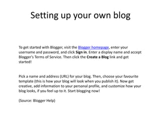 Setting up your own blogTo get started with Blogger, visit the Blogger homepage, enter your username and password, and click Sign in. Enter a display name and accept Blogger's Terms of Service. Then click the Create a Blog link and get started!Pick a name and address (URL) for your blog. Then, choose your favourite template (this is how your blog will look when you publish it). Now get creative, add information to your personal profile, and customize how your blog looks, if you feel up to it. Start blogging now!(Source: Blogger Help)