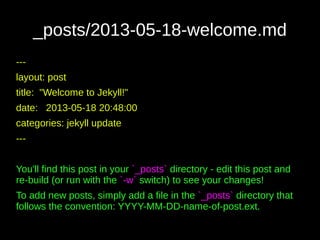 _posts/2013-05-18-welcome.md
---
layout: post
title: "Welcome to Jekyll!"
date: 2013-05-18 20:48:00
categories: jekyll update
---
You'll find this post in your `_posts` directory - edit this post and
re-build (or run with the `-w` switch) to see your changes!
To add new posts, simply add a file in the `_posts` directory that
follows the convention: YYYY-MM-DD-name-of-post.ext.
 